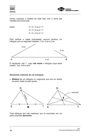 Espírito Santo
_________________________________________________________________________________________________
__

Vamos comparar a medida de cada lado com a soma das
medidas dos outros dois.


Assim:                         2 < 3 + 4 ou 2 < 7
                               2 < 3 + 4 ou 2 < 7
                               2 < 3 + 4 ou 2 < 7


Para verificar a citada propriedade, procure construir um
triângulo com as seguintes medidas: 7 cm, 4 cm e 2 cm.

                     4 cm
                                                                      2 cm



  A                                                 7 cm                      B
É impossível, não ? Logo não existe o triângulo cujos lados
medem 7cm, 4cm e 2cm.




Elementos notáveis de um triângulo

• Mediana de um triângulo é o segmento que une um vértice
  ao ponto médio do lado oposto.


                 R                                               R
                                                                                      baricentro
                      me
                       dia
                          na




 S                             M               T     S                                        T

Todo triângulo tem três medianas que se encontram em um
ponto chamado baricentro.




_________________________________________________________________________________________________
__
                                                                                               CST
38                                                                 Companhia Siderúrgica de Tubarão
 