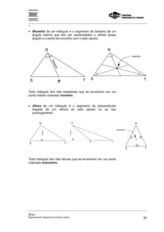 Espírito Santo
_________________________________________________________________________________________________
__


• Bissetriz de um triângulo é o segmento da bissetriz de um
  ângulo interno que tem por extremidades o vértice desse
  ângulo e o ponto de encontro com o lado oposto.


                              R                                           R
                                                                                                   incentro
                                  bis
                                   set
                                       riz




 S                                                                T   S                                       T
                                             P

Todo triângulo tem três bissetrizes que se encontram em um
ponto interior chamado incentro.


• Altura de um triângulo é o segmento da perpendicular
  traçada de um vértice ao lado oposto ou ao seu
  prolongamento.


                 R                                            R                                       R

                                                                                  ortocentro
                     altura




                                                     altura




                                                                      S       T
S                                                T
                                                                                               S              T



Todo triângulo tem três alturas que se encontram em um ponto
chamado ortocentro.




_________________________________________________________________________________________________
__
SENAI
Departamento Regional do Espírito Santo                                                       39
 
