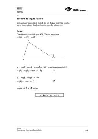 Espírito Santo
_________________________________________________________________________________________________
__

Teorema do ângulo externo

Em qualquer triângulo, a medida de um ângulo externo é igual à
soma das medidas dos ângulos internos não adjacentes.


Prova:
Consideremos um triângulo ABC. Vamos provar que
    ∃         ∃        ∃
m ( e ) = m ( A ) + m (B )

                         B




                                                           e

                 A                                        C


a)           ∃         ∃         ∃
         m ( A ) + m ( B ) + m ( C ) = 180º          (pelo teorema anterior)
    ∃         ∃                ∃
m ( A ) + m ( B ) = 180º - m ( C )                          1

b)           ∃         ∃
         m ( e ) + m ( C ) = 180º
    ∃                ∃
m ( e ) = 180º - m ( C )                                    2

Igualando            1   e   2   temos:


                                              ∃         ∃        ∃
                                          m ( e ) = m ( A ) + m (B )




_________________________________________________________________________________________________
__
SENAI
Departamento Regional do Espírito Santo                                                       45
 