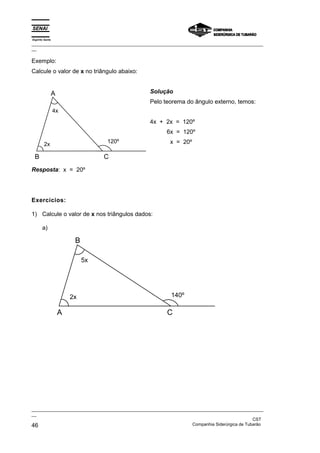 Espírito Santo
_________________________________________________________________________________________________
__

Exemplo:
Calcule o valor de x no triângulo abaixo:


                 A                                Solução
                                                  Pelo teorema do ângulo externo, temos:
                 4x
                                                  4x + 2x = 120º
                                                         6x = 120º
                                   120º                    x = 20º
        2x

 B                                 C
Resposta: x = 20º




Exercícios:

1) Calcule o valor de x nos triângulos dados:

       a)

                          B

                              5x




                         2x                                140º

                     A                                   C




_________________________________________________________________________________________________
__
                                                                                               CST
46                                                                 Companhia Siderúrgica de Tubarão
 
