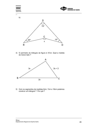 Espírito Santo
_________________________________________________________________________________________________
__

       b)
                                      A

                                      75º




                                        C
                     20º                                 15º
                                          x
                 B                                                 D


4) O perímetro do triângulo da figura é 37cm. Qual a medida
   do menor lado ?

                                              A



                     3x                                2x + 2




  B                                                            C
                                 2x




5) Com os segmentos de medidas 8cm, 7cm e 18cm podemos
   construir um triângulo ? Por quê ?




_________________________________________________________________________________________________
__
SENAI
Departamento Regional do Espírito Santo                                                       49
 