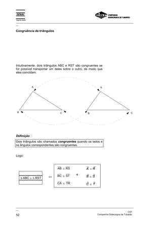 Espírito Santo
_________________________________________________________________________________________________
__

Congruência de triângulos




Intuitivamente, dois triângulos ABC e RST são congruentes se
for possível transportar um deles sobre o outro, de modo que
eles coincidam.



                 A                                                     A




 B                                   C                      B                                    C




Definição
Dois triângulos são chamados congruentes quando os lados e
os ângulos correspondentes são congruentes.


Logo:



                                   AB ≅ RS                 ∃  ∃
                                                           A ≅R

                                  BC ≅ ST         e        ∃   ∃
                           ⇔                               B ≅ S
     ∆ ABC ≅ ∆ RST
                                  CA ≅ TR                  ∃   ∃
                                                           C ≅ T




_________________________________________________________________________________________________
__
                                                                                               CST
52                                                                 Companhia Siderúrgica de Tubarão
 