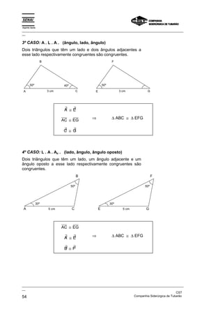 Espírito Santo
_________________________________________________________________________________________________
__

3º CASO: A . L . A . (ângulo, lado, ângulo)
Dois triângulos que têm um lado e dois ângulos adjacentes a
esse lado respectivamente congruentes são congruentes.
                 B                                          F




       50º                   40º                     50º

 A                   3 cm                C   E                   3 cm        G




                             ∃  ∃
                             A ≅E

                            AC ≅ EG          ⇒              ∆ ABC ≅ ∆ EFG

                             ∃   ∃
                             C ≅ G




4º CASO: L . A . Ao . (lado, ângulo, ângulo oposto)
Dois triângulos que têm um lado, um ângulo adjacente e um
ângulo oposto a esse lado respectivamente congruentes são
congruentes.
                                         B                                        F

                                   50º                                      50º




             30º                                           30º
 A                   5 cm          C             E                 5 cm     G




                            AC ≅ EG

                             ∃  ∃            ⇒              ∆ ABC ≅ ∆ EFG
                             A ≅E

                             ∃ ∃
                             B ≅F




_________________________________________________________________________________________________
__
                                                                                               CST
54                                                                 Companhia Siderúrgica de Tubarão
 