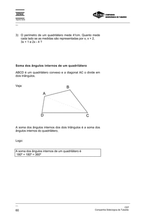 Espírito Santo
_________________________________________________________________________________________________
__




3) O perímetro de um quadrilátero mede 41cm. Quanto mede
   cada lado se as medidas são representadas por x, x + 2,
   3x + 1 e 2x - 4 ?




Soma dos ângulos internos de um quadrilátero

ABCD é um quadrilátero convexo e a diagonal AC o divide em
dois triângulos.


Veja:
                                            B
                       A




                     D                                       C


A soma dos ângulos internos dos dois triângulos é a soma dos
ângulos internos do quadrilátero.


Logo:


A soma dos ângulos internos de um quadrilátero é
180º + 180º = 360º




_________________________________________________________________________________________________
__
                                                                                               CST
60                                                                 Companhia Siderúrgica de Tubarão
 