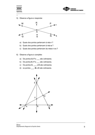 Espírito Santo
_________________________________________________________________________________________________
__

5) Observe a figura e responda:


            M                R                P
                                                       r


                             A

            Q                S                 N       s


       a) Quais dos pontos pertencem à reta r ?
       b) Quais dos pontos pertencem à reta s ?
       c) Quais dos pontos pertencem às retas r e s ?


6) Observe a figura e complete:

       a) Os pontos A, F e ___ são colineares.
       b) Os pontos E, F e ___ são colineares.
       c) Os pontos C, ___ e E são colineares.
       d) os pontos ___, B e C são colineares.




                        E




                                      D
                         F



                 A           B                C




_________________________________________________________________________________________________
__
SENAI
Departamento Regional do Espírito Santo                                                        9
 