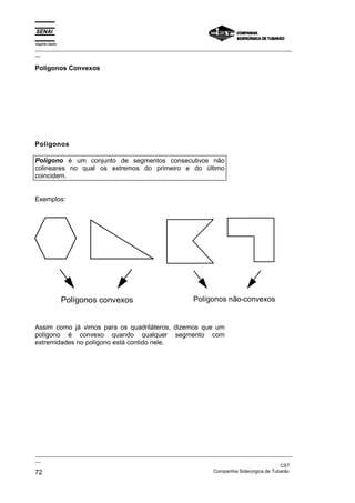 Espírito Santo
_________________________________________________________________________________________________
__

Polígonos Convexos




Polígonos

Polígono é um conjunto de segmentos consecutivos não
colineares no qual os extremos do primeiro e do último
coincidem.


Exemplos:




                 Polígonos convexos                         Polígonos não-convexos


Assim como já vimos para os quadriláteros, dizemos que um
polígono é convexo quando qualquer segmento com
extremidades no polígono está contido nele.




_________________________________________________________________________________________________
__
                                                                                               CST
72                                                                 Companhia Siderúrgica de Tubarão
 