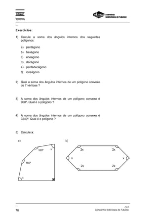 Espírito Santo
_________________________________________________________________________________________________
__

Exercícios:

1) Calcule a soma dos ângulos internos dos seguintes
   polígonos:

       a) pentágono
       b) hexágono
       c) eneágono
       d) decágono
       e) pentadecágono
       f)        icoságono


2) Qual a soma dos ângulos internos de um polígono convexo
   de 7 vértices ?



3) A soma dos ângulos internos de um polígono convexo é
   900º. Qual é o polígono ?



4) A soma dos ângulos internos de um polígono convexo é
   3240º. Qual é o polígono ?



5) Calcule x:

  a)                                       b)


                         160º   x                       2x                         2x

                                                x                                           x
                 160º
                                                        2x                         2x


         x




_________________________________________________________________________________________________
__
                                                                                               CST
76                                                                 Companhia Siderúrgica de Tubarão
 