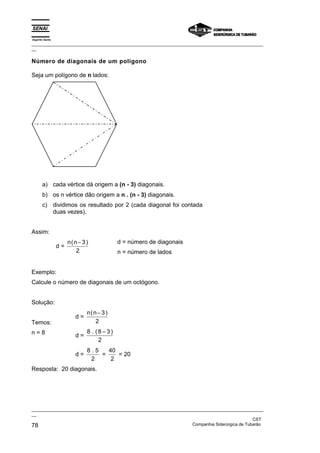 Espírito Santo
_________________________________________________________________________________________________
__

Número de diagonais de um polígono

Seja um polígono de n lados:




       a) cada vértice dá origem a (n - 3) diagonais.
       b) os n vértice dão origem a n . (n - 3) diagonais.
       c) dividimos os resultado por 2 (cada diagonal foi contada
          duas vezes).


Assim:
                      n(n− 3 )              d = número de diagonais
                 d=
                         2                  n = número de lados


Exemplo:
Calcule o número de diagonais de um octógono.


Solução:
                              n(n− 3 )
                         d=
Temos:                           2
n=8                           8 . (8 − 3)
                         d=
                                   2
                              8.5   40
                         d=       =    = 20
                               2     2
Resposta: 20 diagonais.




_________________________________________________________________________________________________
__
                                                                                               CST
78                                                                 Companhia Siderúrgica de Tubarão
 