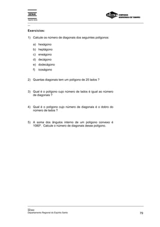 Espírito Santo
_________________________________________________________________________________________________
__

Exercícios:

1) Calcule os número de diagonais dos seguintes polígonos:

       a) hexágono
       b) heptágono
       c) eneágono
       d) decágono
       e) dodecágono
       f)        icoságono


2) Quantas diagonais tem um polígono de 25 lados ?



3) Qual é o polígono cujo número de lados é igual ao número
   de diagonais ?



4) Qual é o polígono cujo número de diagonais é o dobro do
   número de lados ?



5) A soma dos ângulos interno de um polígono convexo é
   1080º. Calcule o número de diagonais desse polígono.




_________________________________________________________________________________________________
__
SENAI
Departamento Regional do Espírito Santo                                                       79
 