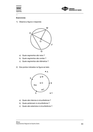 Espírito Santo
_________________________________________________________________________________________________
__

Exercícios

1) Observe a figura e responda:


                                           M

                    E


                                  O
                                                  F


                                   G
       a) Quais segmentos são raios ?
       b) Quais segmentos são cordas ?
       c) Quais segmentos são diâmetros ?


2) Dos pontos indicados na figura ao lado:

                                            A

                                      M
                    S

                                      O          B
                           R

                                       C
                           E                      T


       a) Quais são internos à circunferência ?
       b) Quais pertencem à circunferência ?
       c) Quais são exteriores à circunferência ?




_________________________________________________________________________________________________
__
SENAI
Departamento Regional do Espírito Santo                                                       83
 