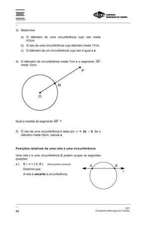 Espírito Santo
_________________________________________________________________________________________________
__

3) Determine:

       a) O diâmetro de uma circunferência cujo raio mede
          4,5cm.
       b) O raio de uma circunferência cujo diâmetro mede 17cm.
       c) O diâmetro de um circunferência cujo raio é igual a x.


4) O diâmetro da circunferência mede 7cm e o segmento OP
   mede 12cm.

                                                        P



                                       M


                       O




Qual a medida do segmento MP ?


5) O raio de uma circunferência é dado por r = 2x - 6. Se o
   diâmetro mede 20cm, calcule x.



Posições relativas de uma reta e uma circunferência

Uma reta r e uma circunferência C podem ocupar as seguintes
posições:
a)         C ∩ r = { A, B }   (dois pontos comuns)
                                                               A                     B
           Dizemos que:
                                                                                            r
           A reta é secante à circunferência.




_________________________________________________________________________________________________
__
                                                                                               CST
84                                                                 Companhia Siderúrgica de Tubarão
 
