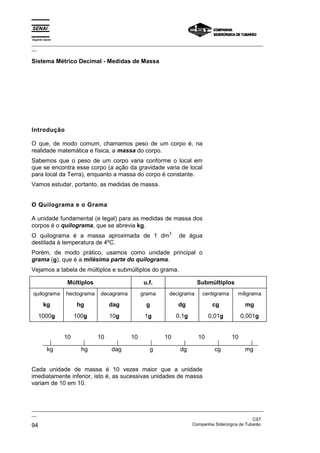 Espírito Santo
_________________________________________________________________________________________________
__

Sistema Métrico Decimal - Medidas de Massa




Introdução

O que, de modo comum, chamamos peso de um corpo é, na
realidade matemática e física, a massa do corpo.
Sabemos que o peso de um corpo varia conforme o local em
que se encontra esse corpo (a ação da gravidade varia de local
para local da Terra), enquanto a massa do corpo é constante.
Vamos estudar, portanto, as medidas de massa.


O Quilograma e o Grama

A unidade fundamental (e legal) para as medidas de massa dos
corpos é o quilograma, que se abrevia kg.
                                                          3
O quilograma é a massa aproximada de 1 dm                     de água
destilada à temperatura de 4ºC.
Porém, de modo prático, usamos como unidade principal o
grama (g), que é a milésima parte do quilograma.
Vejamos a tabela de múltiplos e submúltiplos do grama.

                 Múltiplos                      u.f.                  Submúltiplos
quilograma       hectograma   decagrama        grama      decigrama      centigrama     miligrama

        kg            hg           dag           g            dg             cg             mg
    1000g             100g         10g          1g            0,1g          0,01g          0,001g


                 10           10          10            10             10             10

           kg           hg         dag            g            dg             cg            mg


Cada unidade de massa é 10 vezes maior que a unidade
imediatamente inferior, isto é, as sucessivas unidades de massa
variam de 10 em 10.



_________________________________________________________________________________________________
__
                                                                                               CST
94                                                                 Companhia Siderúrgica de Tubarão
 