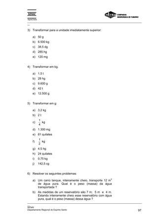 Espírito Santo
_________________________________________________________________________________________________
__

3) Transformar para a unidade imediatamente superior:

       a) 50 g
       b) 6.500 kg
       c) 38,5 dg
       d) 285 hg
       e) 120 mg


4) Transformar em kg.

       a) 1,5 t
       b) 28 hg
       c) 9.600 g
       d) 42 t
       e) 12.500 g


5) Transformar em g:

       a) 3,2 kg
       b) 2 t
                 1
       c)          kg
                 4
       d) 1.300 mg
       e) 61 quilates
                 1
       f)          kg
                 2
       g) 4,5 hg
       h) 24 quilates
       i)        0,75 kg
       j)        142,5 cg


6) Resolver os seguintes problemas:
                                                                      3
       a) Um carro tanque, inteiramente cheio, transporte 12 m
          de água pura. Qual é o peso (massa) da água
          transportada ?
       b) As medidas de um reservatório são 7 m; 5 m e 4 m.
          Estando inteiramente cheio esse reservatório com água
          pura, qual é o peso (massa) dessa água ?
_________________________________________________________________________________________________
__
SENAI
Departamento Regional do Espírito Santo                                                       97
 