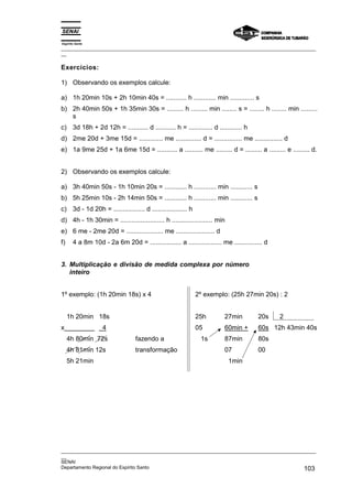 Espírito Santo
_________________________________________________________________________________________________
__
_________________________________________________________________________________________________
__
SENAI
Departamento Regional do Espírito Santo 103
Exercícios:
1) Observando os exemplos calcule:
a) 1h 20min 10s + 2h 10min 40s = ........... h ............ min ............. s
b) 2h 40min 50s + 1h 35min 30s = ......... h ......... min ........ s = ........ h ........ min .........
s
c) 3d 18h + 2d 12h = ........... d ........... h = ............. d ............ h
d) 2me 20d + 3me 15d = ............. me .............. d = ............... me ............... d
e) 1a 9me 25d + 1a 6me 15d = ........... a .......... me ......... d = ......... a ......... e ......... d.
2) Observando os exemplos calcule:
a) 3h 40min 50s - 1h 10min 20s = ............ h ............ min ............ s
b) 5h 25min 10s - 2h 14min 50s = ............ h ............ min ............ s
c) 3d - 1d 20h = ................. d ................... h
d) 4h - 1h 30min = ........................ h ...................... min
e) 6 me - 2me 20d = .................... me ..................... d
f) 4 a 8m 10d - 2a 6m 20d = ................. a .................. me ............... d
3. Multiplicação e divisão de medida complexa por número
inteiro
1º exemplo: (1h 20min 18s) x 4 2º exemplo: (25h 27min 20s) : 2
1h 20min 18s 25h 27min 20s 2
x 4 05 60min + 60s 12h 43min 40s
4h 80min 72s fazendo a 1s 87min 80s
4h 81min 12s transformação 07 00
5h 21min 1min
 