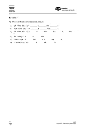 Espírito Santo
_________________________________________________________________________________________________
__
_________________________________________________________________________________________________
__
CST
104 Companhia Siderúrgica de Tubarão
Exercícios:
1) Observando os exemplos dados, calcule:
a) (2h 10min 20s) x 2 = ............... h .............. min ............... s
b) (10h 35min 50s) : 5 = ............... h .............. min .............. s
c) (1h 25min 30s) x 3 = ............ h ........... min ........... s = ........... h .......... min ..........
s
d) (4h 15min) : 3 = ............ h ............. min
e) (1me 20d) x 2 = ............. me ............ d = ............ me ............. d
f) (3 e 5me 10d) : 2 = .............. a ............ me ............... d
 
