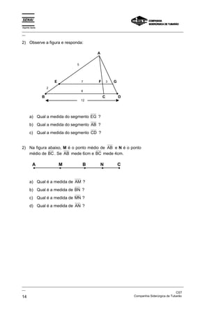 Espírito Santo
_________________________________________________________________________________________________
__
_________________________________________________________________________________________________
__
CST
14 Companhia Siderúrgica de Tubarão
2) Observe a figura e responda:
A
D
C
B
E F G
5
2
8
12
7 3
a) Qual a medida do segmento EG ?
b) Qual a medida do segmento AB ?
c) Qual a medida do segmento CD ?
2) Na figura abaixo, M é o ponto médio de AB e N é o ponto
médio de BC . Se AB mede 6cm e BC mede 4cm.
A M B N C
a) Qual é a medida de AM ?
b) Qual é a medida de BN ?
c) Qual é a medida de MN ?
d) Qual é a medida de AN ?
 