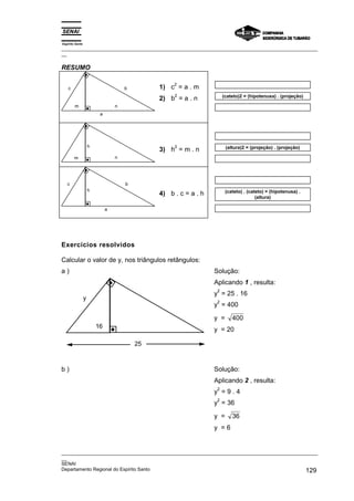 Espírito Santo
_________________________________________________________________________________________________
__
_________________________________________________________________________________________________
__
SENAI
Departamento Regional do Espírito Santo 129
RESUMO
b
c
n
m
a
1) c
2
= a . m
2) b
2
= a . n (cateto)2 = (hipotenusa) . (projeção)
m n
h
3) h
2
= m . n (altura)2 = (projeção) . (projeção)
c
a
h
b
4) b . c = a . h (cateto) . (cateto) = (hipotenusa) .
(altura)
Exercícios resolvidos
Calcular o valor de y, nos triângulos retângulos:
a )
y
16
25
Solução:
Aplicando 1 , resulta:
y
2
= 25 . 16
y
2
= 400
y = 400
y = 20
b ) Solução:
Aplicando 2 , resulta:
y
2
= 9 . 4
y
2
= 36
y = 36
y = 6
 