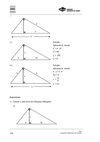 Espírito Santo
_________________________________________________________________________________________________
__
_________________________________________________________________________________________________
__
CST
130 Companhia Siderúrgica de Tubarão
y
4
9
c )
y
16
4
Solução:
Aplicando 3 , resulta:
y
2
= 4 . 16
y
2
= 64
y = 64
y = 8
d )
y
4
5
3
Solução:
Aplicando 4 , resulta:
5 . y = 3 . 4
5y = 12
y =
12
5
y = 2,4
Exercícios:
1) Calcule o valor de x nos triângulos retângulos:
a)
16
9
x
 