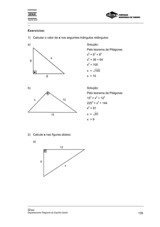Espírito Santo
_________________________________________________________________________________________________
__
_________________________________________________________________________________________________
__
SENAI
Departamento Regional do Espírito Santo 135
Exercícios:
1) Calcular o valor de x nos seguintes triângulos retângulos:
a)
6
8
x
Solução:
Pelo teorema de Pitágoras:
x
2
= 6
2
+ 8
2
x
2
= 36 + 64
x
2
= 100
x = 100
x = 10
b)
12
x
15
Solução:
Pelo teorema de Pitágoras:
15
2
= x
2
+ 12
2
225
2
= x
2
+ 144
x
2
= 81
x = 81
x = 9
2) Calcule x nas figuras abaixo:
a)
12
x
9
 