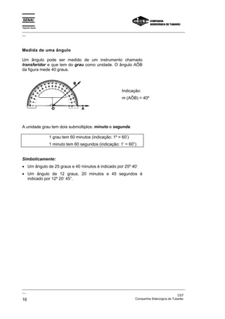 Espírito Santo
_________________________________________________________________________________________________
__
_________________________________________________________________________________________________
__
CST
16 Companhia Siderúrgica de Tubarão
Medida de uma ângulo
Um ângulo pode ser medido de um instrumento chamado
transferidor e que tem do grau como unidade. O ângulo AÔB
da figura mede 40 graus.
Indicação:
m (AÔB) = 40º
A unidade grau tem dois submúltiplos: minuto e segunda.
1 grau tem 60 minutos (indicação: 1º = 60’)
1 minuto tem 60 segundos (indicação: 1’ = 60”)
Simbolicamente:
• Um ângulo de 25 graus e 40 minutos é indicado por 25º 40’
• Um ângulo de 12 graus, 20 minutos e 45 segundos é
indicado por 12º 20’ 45”.
 