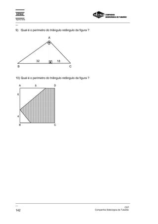 Espírito Santo
_________________________________________________________________________________________________
__
_________________________________________________________________________________________________
__
CST
142 Companhia Siderúrgica de Tubarão
9) Qual é o perímetro do triângulo retângulo da figura ?
32
A
C
B
18
10) Qual é o perímetro do triângulo retângulo da figura ?
8 D
A
C
B
6
4
 
