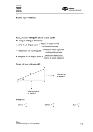Espírito Santo
_________________________________________________________________________________________________
__
_________________________________________________________________________________________________
__
SENAI
Departamento Regional do Espírito Santo 143
Razões trigonométricas
Seno, cosseno e tangente de um ângulo agudo
No triângulo retângulo definem-se:
• seno de um ângulo agudo =
medidadocatetooposto
medidadahipotenusa
• cosseno de um ângulo agudo =
medida do catetoadjacente
medidadahipotenusa
• tangente de um ângulo agudo =
medidado catetooposto
medida do catetoadjacente
Para o triângulo retângulo ABC:
a
α
c
b A
C
B
cateto adjacente
ao ângulo α
cateto oposto
ao ângulo α
temos que:
seno α =
c
a
cons α =
b
a
tg α =
c
b
 