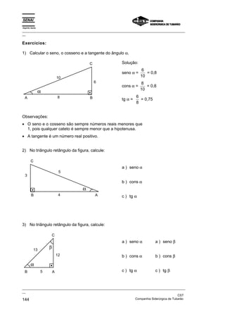 Espírito Santo
_________________________________________________________________________________________________
__
_________________________________________________________________________________________________
__
CST
144 Companhia Siderúrgica de Tubarão
Exercícios:
1) Calcular o seno, o cosseno e a tangente do ângulo α.
10
α
6
8 B
A
C Solução:
seno α =
6
10
= 0,8
cons α =
8
10
= 0,8
tg α =
6
8
= 0,75
Observações:
• O seno e o cosseno são sempre números reais menores que
1, pois qualquer cateto é sempre menor que a hipotenusa.
• A tangente é um número real positivo.
2) No triângulo retângulo da figura, calcule:
3
α
4
5
B A
C
a ) seno α
b ) cons α
c ) tg α
3) No triângulo retângulo da figura, calcule:
α
13
12
5
β
B A
C
a ) seno α
b ) cons α
c ) tg α
a ) seno β
b ) cons β
c ) tg β
 