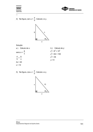 Espírito Santo
_________________________________________________________________________________________________
__
_________________________________________________________________________________________________
__
SENAI
Departamento Regional do Espírito Santo 151
4) Na figura, sen α =
4
5
. Calcule x e y.
x
8
y
α
Solução:
a ) Cálculo de x:
seno α =
8
x
4
5
=
8
x
4x = 40
x = 10
b ) Cálculo de y:
y
2
+ 8
2
= 10
2
y
2
+ 64 = 100
y
2
= 36
y = 6
5) Na figura, cos α =
3
5
. Calcule x e y.
15
x
y
α
 