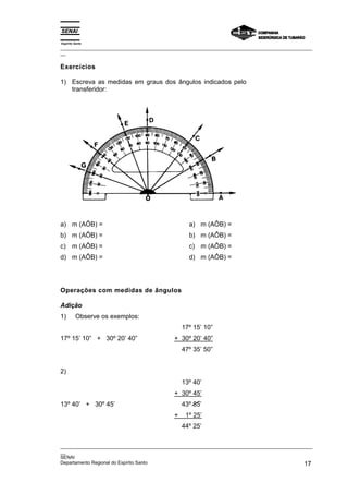Espírito Santo
_________________________________________________________________________________________________
__
_________________________________________________________________________________________________
__
SENAI
Departamento Regional do Espírito Santo 17
Exercícios
1) Escreva as medidas em graus dos ângulos indicados pelo
transferidor:
a) m (AÔB) =
b) m (AÔB) =
c) m (AÔB) =
d) m (AÔB) =
a) m (AÔB) =
b) m (AÔB) =
c) m (AÔB) =
d) m (AÔB) =
Operações com medidas de ângulos
Adição
1) Observe os exemplos:
17º 15’ 10” + 30º 20’ 40”
17º 15’ 10”
+ 30º 20’ 40”
47º 35’ 50”
2)
13º 40’ + 30º 45’
13º 40’
+ 30º 45’
43º 85’
+ 1º 25’
44º 25’
 
