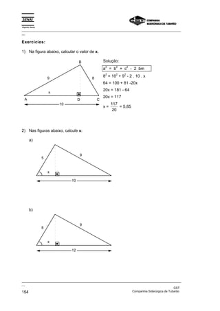 Espírito Santo
_________________________________________________________________________________________________
__
_________________________________________________________________________________________________
__
CST
154 Companhia Siderúrgica de Tubarão
Exercícios:
1) Na figura abaixo, calcular o valor de x.
10
D
B
A C
9 8
x
Solução:
a
2
= b
2
+ c
2
- 2 bm
8
2
= 10
2
+ 9
2
- 2 . 10 . x
64 = 100 + 81 -20x
20x = 181 - 64
20x = 117
x =
117
20
= 5,85
2) Nas figuras abaixo, calcule x:
a)
10
x
5
9
b)
12
x
8
9
 