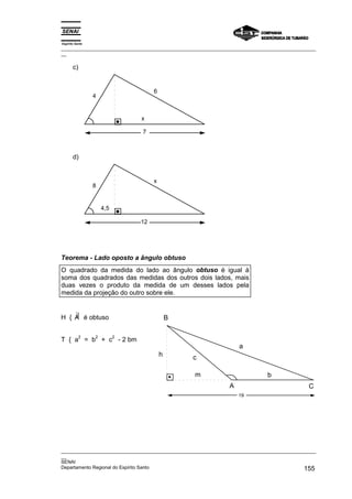 Espírito Santo
_________________________________________________________________________________________________
__
_________________________________________________________________________________________________
__
SENAI
Departamento Regional do Espírito Santo 155
c)
7
x
4
6
d)
12
4,5
8
x
Teorema - Lado oposto a ângulo obtuso
O quadrado da medida do lado ao ângulo obtuso é igual à
soma dos quadrados das medidas dos outros dois lados, mais
duas vezes o produto da medida de um desses lados pela
medida da projeção do outro sobre ele.
H { ∃
A é obtuso
T { a
2
= b
2
+ c
2
- 2 bm
19
B
A C
m
h c
a
b
 