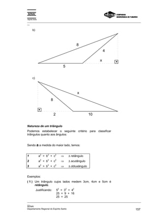 Espírito Santo
_________________________________________________________________________________________________
__
_________________________________________________________________________________________________
__
SENAI
Departamento Regional do Espírito Santo 157
b)
x
4
8
5
c)
2
8
x
10
Natureza de um triângulo
Podemos estabelecer o seguinte critério para classificar
triângulos quanto aos ângulos:
Sendo a a medida do maior lado, temos:
1 a
2
= b
2
+ c
2
⇒ ∆ retângulo
2 a
2
< b
2
+ c
2
⇒ ∆ acutângulo
3 a
2
> b
2
+ c
2
⇒ ∆ obtusângulo
Exemplos:
( 1 ) Um triângulo cujos lados medem 3cm, 4cm e 5cm é
retângulo.
Justificando: 5
2
= 3
2
+ 4
2
25 = 9 + 16
25 = 25
 