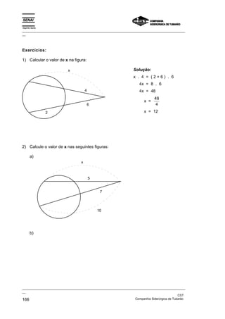 Espírito Santo
_________________________________________________________________________________________________
__
_________________________________________________________________________________________________
__
CST
166 Companhia Siderúrgica de Tubarão
Exercícios:
1) Calcular o valor de x na figura:
x
4
6
2
Solução:
x . 4 = ( 2 + 6 ) . 6
4x = 8 . 6
4x = 48
x =
48
4
x = 12
2) Calcule o valor de x nas seguintes figuras:
a)
5
7
10
x
b)
 