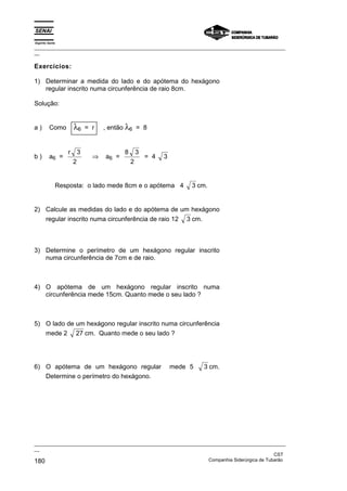 Espírito Santo
_________________________________________________________________________________________________
__
_________________________________________________________________________________________________
__
CST
180 Companhia Siderúrgica de Tubarão
Exercícios:
1) Determinar a medida do lado e do apótema do hexágono
regular inscrito numa circunferência de raio 8cm.
Solução:
a ) Como λ6 = r , então λ6 = 8
b ) a6 =
r 3
2
⇒ a6 =
8 3
2
= 4 3
Resposta: o lado mede 8cm e o apótema 4 3 cm.
2) Calcule as medidas do lado e do apótema de um hexágono
regular inscrito numa circunferência de raio 12 3 cm.
3) Determine o perímetro de um hexágono regular inscrito
numa circunferência de 7cm e de raio.
4) O apótema de um hexágono regular inscrito numa
circunferência mede 15cm. Quanto mede o seu lado ?
5) O lado de um hexágono regular inscrito numa circunferência
mede 2 27 cm. Quanto mede o seu lado ?
6) O apótema de um hexágono regular mede 5 3 cm.
Determine o perímetro do hexágono.
 