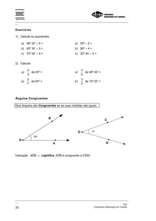 Espírito Santo
_________________________________________________________________________________________________
__
_________________________________________________________________________________________________
__
CST
20 Companhia Siderúrgica de Tubarão
Exercícios
1) Calcule os quocientes:
a) 48º 20’ ÷ 4 =
b) 45º 30’ ÷ 3 =
c) 75º 50’ ÷ 5 =
a) 55º ÷ 2 =
b) 90º ÷ 4 =
c) 22º 40’ ÷ 5 =
2) Calcule:
a)
2
3
de 45º =
b)
5
7
de 84º =
a)
3
4
de 48º 20’ =
b)
3
2
de 15º 20’ =
Ângulos Congruentes
Dois ângulos são Congruentes se as suas medidas são iguais.
A
B
O
30º
O
C
D
30º
Indicação: AÔB ≅ (significa: AÔB é congruente a CÔD)
 