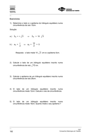 Espírito Santo
_________________________________________________________________________________________________
__
_________________________________________________________________________________________________
__
CST
182 Companhia Siderúrgica de Tubarão
Exercícios
1) Determine o lado e o apótema do triângulo equilátero numa
circunferência de raio 10cm.
Solução:
a ) λ3 = r 3 ⇒ λ3 = 10 3
b ) a3 =
r
2
⇒ a3 =
10
2
= 5
Resposta: o lado mede 10 3 cm e o apótema 5cm.
2) Calcule o lado de um triângulo equilátero inscrito numa
circunferência de raio 12 cm.
3) Calcule o apótema de um triângulo equilátero inscrito numa
circunferência de raio 26cm.
4) O lado de um triângulo equilátero inscrito numa
circunferência mede 12cm. Calcule o raio da circunferência.
5) O lado de um triângulo equilátero inscrito numa
circunferência mede 18cm. Quanto mede o seu apótema ?
 