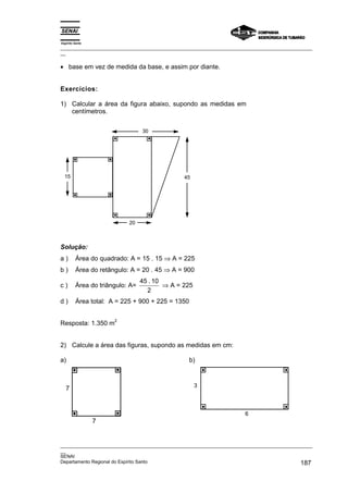 Espírito Santo
_________________________________________________________________________________________________
__
_________________________________________________________________________________________________
__
SENAI
Departamento Regional do Espírito Santo 187
• base em vez de medida da base, e assim por diante.
Exercícios:
1) Calcular a área da figura abaixo, supondo as medidas em
centímetros.
15 45
30
20
Solução:
a ) Área do quadrado: A = 15 . 15 ⇒ A = 225
b ) Área do retângulo: A = 20 . 45 ⇒ A = 900
c ) Área do triângulo: A=
45 10
2
.
⇒ A = 225
d ) Área total: A = 225 + 900 + 225 = 1350
Resposta: 1.350 m
2
2) Calcule a área das figuras, supondo as medidas em cm:
a)
7
7
b)
3
6
 