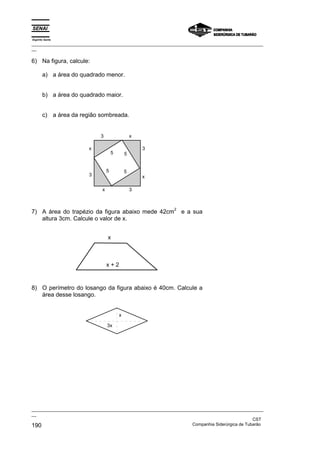 Espírito Santo
_________________________________________________________________________________________________
__
_________________________________________________________________________________________________
__
CST
190 Companhia Siderúrgica de Tubarão
6) Na figura, calcule:
a) a área do quadrado menor.
b) a área do quadrado maior.
c) a área da região sombreada.
5 5
5
5
3 x
3
x
3
x 3
x
7) A área do trapézio da figura abaixo mede 42cm
2
e a sua
altura 3cm. Calcule o valor de x.
x
x + 2
8) O perímetro do losango da figura abaixo é 40cm. Calcule a
área desse losango.
x
3x
 