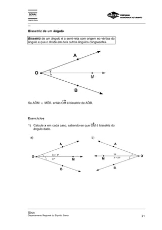 Espírito Santo
_________________________________________________________________________________________________
__
_________________________________________________________________________________________________
__
SENAI
Departamento Regional do Espírito Santo 21
Bissetriz de um ângulo
Bissetriz de um ângulo é a semi-reta com origem no vértice do
ângulo e que o divide em dois outros ângulos congruentes.
O
A
B
M
Se AÔM ≅ MÔB, então OM é bissetriz de AÔB.
Exercícios
1) Calcule x em cada caso, sabendo-se que OM é bissetriz do
ângulo dado.
a)
O
A
B
M
4X + 5º
37º
b)
O
A
B
M
3X
X + 20º
 
