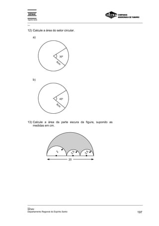 Espírito Santo
_________________________________________________________________________________________________
__
_________________________________________________________________________________________________
__
SENAI
Departamento Regional do Espírito Santo 197
12) Calcule a área do setor circular.
a)
30º
6cm
b)
45º
8cm
13) Calcule a área da parte escura da figura, supondo as
medidas em cm.
20
2
2
,
5
2
,
5
 
