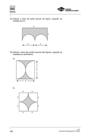 Espírito Santo
_________________________________________________________________________________________________
__
_________________________________________________________________________________________________
__
CST
198 Companhia Siderúrgica de Tubarão
14) Calcule a área da parte escura da figura, supondo as
medidas em m.
4 4
5
8
15) Calcule a área das partes escuras das figuras, supondo as
medidas em centímetros.
a)
6
6
b)
3 3
3
3
3
3
3
3
 