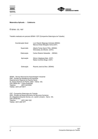 Espírito Santo
_________________________________________________________________________________________________
__
_________________________________________________________________________________________________
__
CST
4 Companhia Siderúrgica de Tubarão
Matemática Aplicada - Caldeiraria
© SENAI - ES, 1997
Trabalho realizado em parceria SENAI / CST (Companhia Siderúrgica de Tubarão)
Coordenação Geral
Supervisão
Elaboração
Aprovação
Editoração
Luís Cláudio Magnago Andrade (SENAI)
Marcos Drews Morgado Horta (CST)
Alberto Farias Gavini Filho (SENAI)
Wenceslau de Oliveira (CST))
Carlos Roberto Sebastião (SENAI)
Silvino Valadares Neto (CST)
Nelson de Brito Braga (CST)
Ricardo José da Silva (SENAI)
SENAI - Serviço Nacional de Aprendizagem Industrial
DAE - Divisão de Assistência às Empresas
Departamento Regional do Espírito Santo
Av. Nossa Senhora da Penha, 2053 - Vitória - ES.
CEP 29045-401 - Caixa Postal 683
Telefone: (027) 325-0255
Telefax: (027) 227-9017
CST - Companhia Siderúrgica de Tubarão
AHD - Divisão de Desenvolvimento de Recursos Humanos
AV. Brigadeiro Eduardo Gomes, s/n, Jardim Limoeiro - Serra - ES.
CEP 29160-972
Telefone: (027) 348-1322
Telefax: (027) 348-1077
 