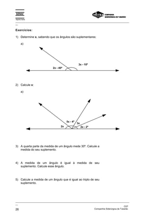 Espírito Santo
_________________________________________________________________________________________________
__
_________________________________________________________________________________________________
__
CST
26 Companhia Siderúrgica de Tubarão
Exercícios:
1) Determine x, sabendo que os ângulos são suplementares:
a)
2x - 40º
3x - 10º
2) Calcule x:
a)
2x
5x - 4º
3x
2x - 2º
3) A quarta parte da medida de um ângulo mede 30º. Calcule a
medida do seu suplemento.
4) A medida de um ângulo é igual à medida de seu
suplemento. Calcule esse ângulo.
5) Calcule a medida de um ângulo que é igual ao triplo de seu
suplemento.
 