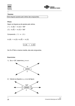 Espírito Santo
_________________________________________________________________________________________________
__
_________________________________________________________________________________________________
__
CST
28 Companhia Siderúrgica de Tubarão
Teorema
Dois ângulos opostos pelo vértice são congruentes.
Prova:
Sejam os ângulos a e b opostos pelo vértice.
( 1 ) m ( ∃
a ) + m ( ∃
c ) = 180º
( 2 ) m ( ∃
b) + m ( ∃
c ) = 180º
Comparando ( 1 ) e ( 2 ) :
m ( ∃
a ) + m ( ∃
c ) = m ( ∃
b) + m ( ∃
c )
m ( ∃
a ) = m ( ∃
b)
Se ∃
a e ∃
b têm a mesma medida, eles são congruentes.
Exercícios:
1) Se x = 50º, determine y, m e n:
m
n
y
x
2) Calcule os ângulos x, y, z e w da figura:
100º
z
y
x
w
18º
 