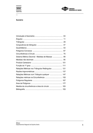Espírito Santo
_________________________________________________________________________________________________
__
_________________________________________________________________________________________________
__
SENAI
Departamento Regional do Espírito Santo 5
Sumário
Introdução à Geometria ......................................................... 03
Ângulos ................................................................................. 11
Triângulos ............................................................................. 29
Congruência de triângulos .................................................... 47
Quadriláteros ......................................................................... 53
Polígonos Convexos ............................................................. 67
Circunferência e Círculo ........................................................ 75
Sistema Métrico Decimal - Medidas de Massas .................... 89
Medidas não decimais ........................................................... 95
Produto Cartesiano .............................................................. 101
Função do 1º grau ................................................................ 111
Relações Métricas nos Triângulos Retângulos ..................... 121
Razões trigonométricas ........................................................ 137
Relações Métricas num Triângulo qualquer ......................... 147
Relações métricas na Circunferência ................................... 155
Polígonos Regulares ............................................................ 167
Área de Polígonos ................................................................ 177
Medida da circunferência e área do círculo .......................... 183
Bibliografia ........................................................................... 193
 