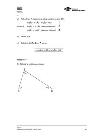 Espírito Santo
_________________________________________________________________________________________________
__
_________________________________________________________________________________________________
__
SENAI
Departamento Regional do Espírito Santo 41
a ) Pelo vértice A, traçamos a reta s paralela ao lado BC .
m ( ∃
1) + m ( ∃
A) + m ( ∃
2 ) = 180º 1
Note que: m ( ∃
1) ≅ m ( ∃
B ) (alternos internos) 2
m ( ∃
2 ) ≅ m ( ∃
C ) (alternos internos) 3
b ) Temos que:
c ) Substituindo 2 e 3 em 1, temos:
m ( ∃
A) + m ( ∃
B ) + m ( ∃
C ) = 180º
Exercícios:
1) Calcular x no triângulo abaixo:
B
A C
80º
x 30º
 