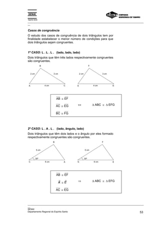 Espírito Santo
_________________________________________________________________________________________________
__
_________________________________________________________________________________________________
__
SENAI
Departamento Regional do Espírito Santo 53
Casos de congruência
O estudo dos casos de congruência de dois triângulos tem por
finalidade estabelecer o menor número de condições para que
dois triângulos sejam congruentes.
1º CASO: L . L . L . (lado, lado, lado)
Dois triângulos que têm três lados respectivamente congruentes
são congruentes.
B
A C
4 cm
3 cm
2 cm
F
E G
4 cm
3 cm
2 cm
AB ≅ EF
AC ≅ EG
BC ≅ FG
⇔ ∆ ABC ≅ ∆ EFG
2º CASO: L . A . L . (lado, ângulo, lado)
Dois triângulos que têm dois lados e o ângulo por eles formado
respectivamente congruentes são congruentes.
B
A
C 6 cm
5 cm
F
E
G
30º
6 cm
5 cm
30º
AB ≅ EF
∃
A ≅ ∃
E
AC ≅ EG
⇒ ∆ ABC ≅ ∆ EFG
 