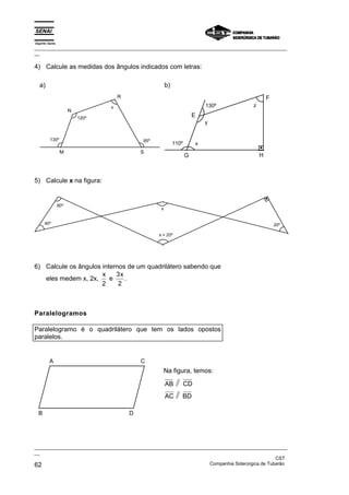 Espírito Santo
_________________________________________________________________________________________________
__
_________________________________________________________________________________________________
__
CST
62 Companhia Siderúrgica de Tubarão
4) Calcule as medidas dos ângulos indicados com letras:
a)
N
R
S
M
130º
120º
95º
x
b)
E
F
H
G
110º
130º z
y
x
5) Calcule x na figura:
80º
40º 20º
x
x + 20º
6) Calcule os ângulos internos de um quadrilátero sabendo que
eles medem x, 2x,
x
2
e
3
2
x
.
Paralelogramos
Paralelogramo é o quadrilátero que tem os lados opostos
paralelos.
A C
D
B
Na figura, temos:
AB CD
AC BD
 