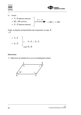 Espírito Santo
_________________________________________________________________________________________________
__
_________________________________________________________________________________________________
__
CST
64 Companhia Siderúrgica de Tubarão
b ) Temos:
• ∃
1 ≅ ∃
4 (alternos internos)
• BD ≅ BD (comum)
• ∃
2 ≅ ∃
3 (alternos internos)
A . L . A .
∆ ABD ≅ ∆ CDB
Então, os ângulos correspondentes são congruentes, ou seja: ∃
A
≅ ∃
C .
• ∃
1 ≅ ∃
4
• ∃
2 ≅ ∃
3
⇒ ∃
1 + ∃
4 ≅ ∃
2 + ∃
3
Logo: ∃
B ≅ ∃
D
Exercícios:
1) Determinar as medidas de x, y e z no paralelogramo abaixo:
A B
C
D
y
z
x
50º
 