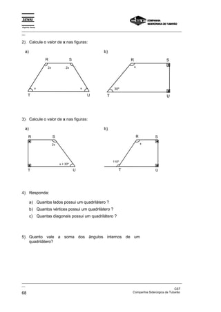 Espírito Santo
_________________________________________________________________________________________________
__
_________________________________________________________________________________________________
__
CST
68 Companhia Siderúrgica de Tubarão
2) Calcule o valor de x nas figuras:
a)
R
U
T
S
2x 2x
x
x
b)
S
T U
R
x
30º
3) Calcule o valor de x nas figuras:
a)
R
U
T
S
2x
x + 30º
b)
S
T U
R
x
110º
4) Responda:
a) Quantos lados possui um quadrilátero ?
b) Quantos vértices possui um quadrilátero ?
c) Quantas diagonais possui um quadrilátero ?
5) Quanto vale a soma dos ângulos internos de um
quadrilátero?
 